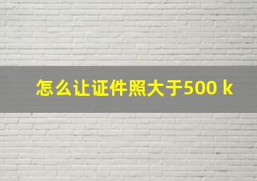 怎么让证件照大于500 k